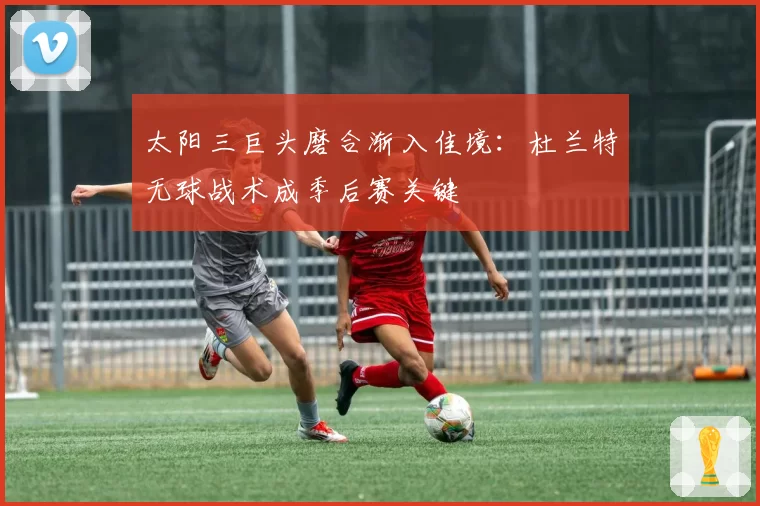 太阳三巨头磨合渐入佳境:杜兰特无球战术成季后赛关键