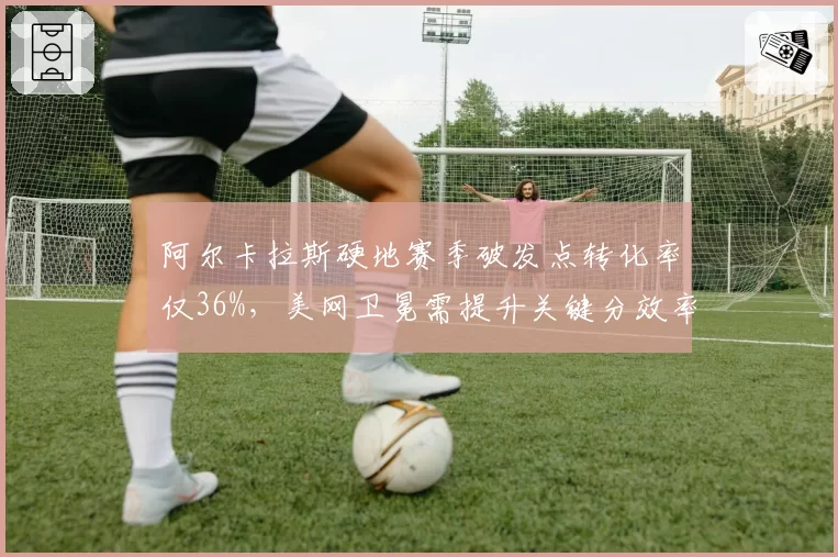 阿尔卡拉斯硬地赛季破发点转化率仅36%，美网卫冕需提升关键分效率