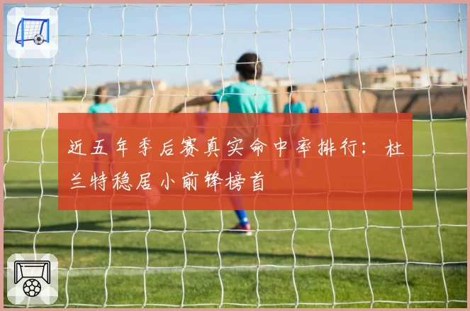 近五年季后赛真实命中率排行：杜兰特稳居小前锋榜首