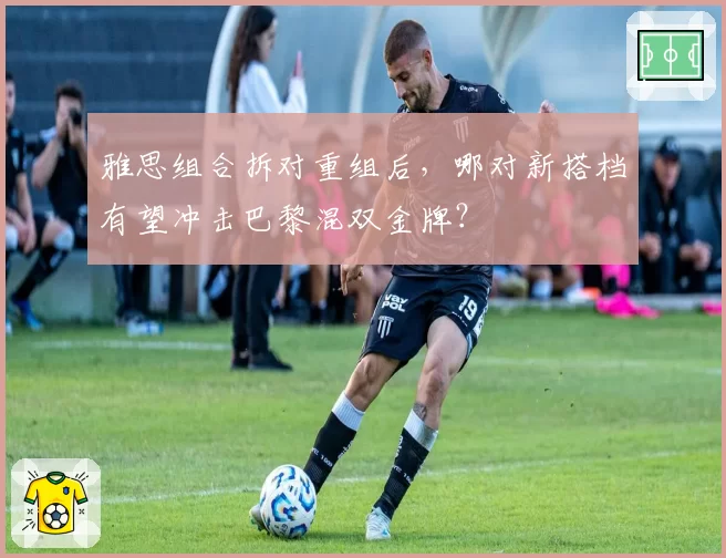 雅思组合拆对重组后，哪对新搭档有望冲击巴黎混双金牌？
