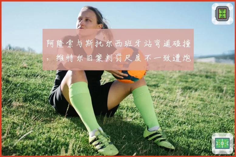 阿隆索与斯托尔西班牙站弯道碰撞，维特尔旧案判罚尺度不一致遭炮轰