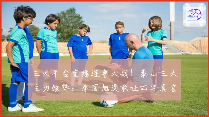 三大平台直播连鲁大战！泰山三大主力缺阵，李国旭没敢吐四字真言