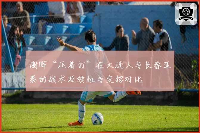 谢晖“压着打”在大连人与长春亚泰的战术延续性与变招对比
