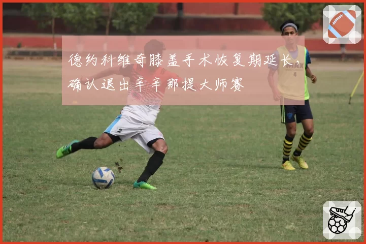 德约科维奇膝盖手术恢复期延长,确认退出辛辛那提大师赛