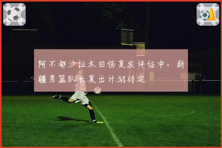 阿不都沙拉木旧伤复发评估中,新疆男篮队长复出计划待定